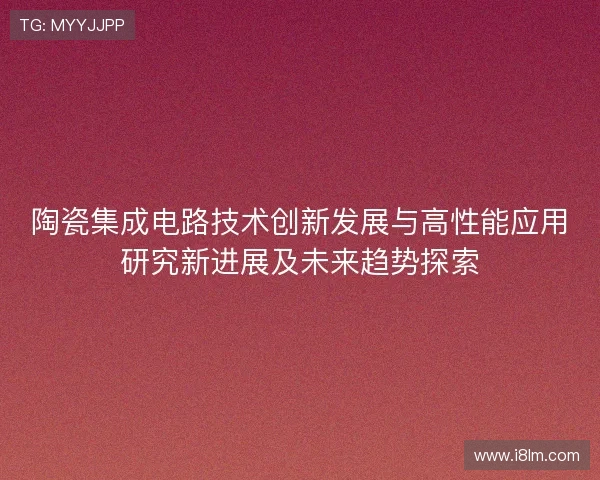陶瓷集成电路技术创新发展与高性能应用研究新进展及未来趋势探索